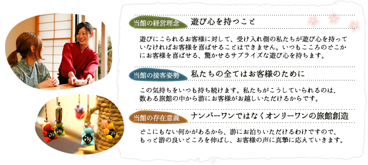 【当館の経営理念　遊び心を持つこと】
遊びにこられるお客様に対して、受け入れ側の私たちが遊び心を持っていなければお客様を喜ばせることはできません。いつもこころのどこかにお客様を喜ばせる、驚かせるサプライズな遊び心を持ちます。
【当館の接客姿勢　私たちの全てはお客様のために】
この気持ちをいつも持ち続けます。私たちがこうしていられるのは、数ある旅館の中から游にお客様がお越しいただけるからです。
【当館の存在意義　ナンバーワンではなくオンリーワンの旅館創造】
どこにもない何かがあるから、游にお泊りいただけるわけですので、もっと游の良いところを伸ばし、お客様の声に真摯に応えていきます。