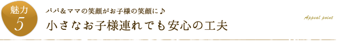 魅力5.パパ＆ママの笑顔がお子様の笑顔に♪「小さなお子様連れでも安心の工夫」