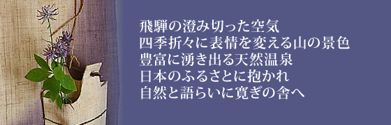 飛騨の澄み切った空気、四季折々に表情を変える山の景色。豊富に湧き出る天然温泉。日本のふるさとに抱かれ　自然と語らいに寛ぎの舎へ。